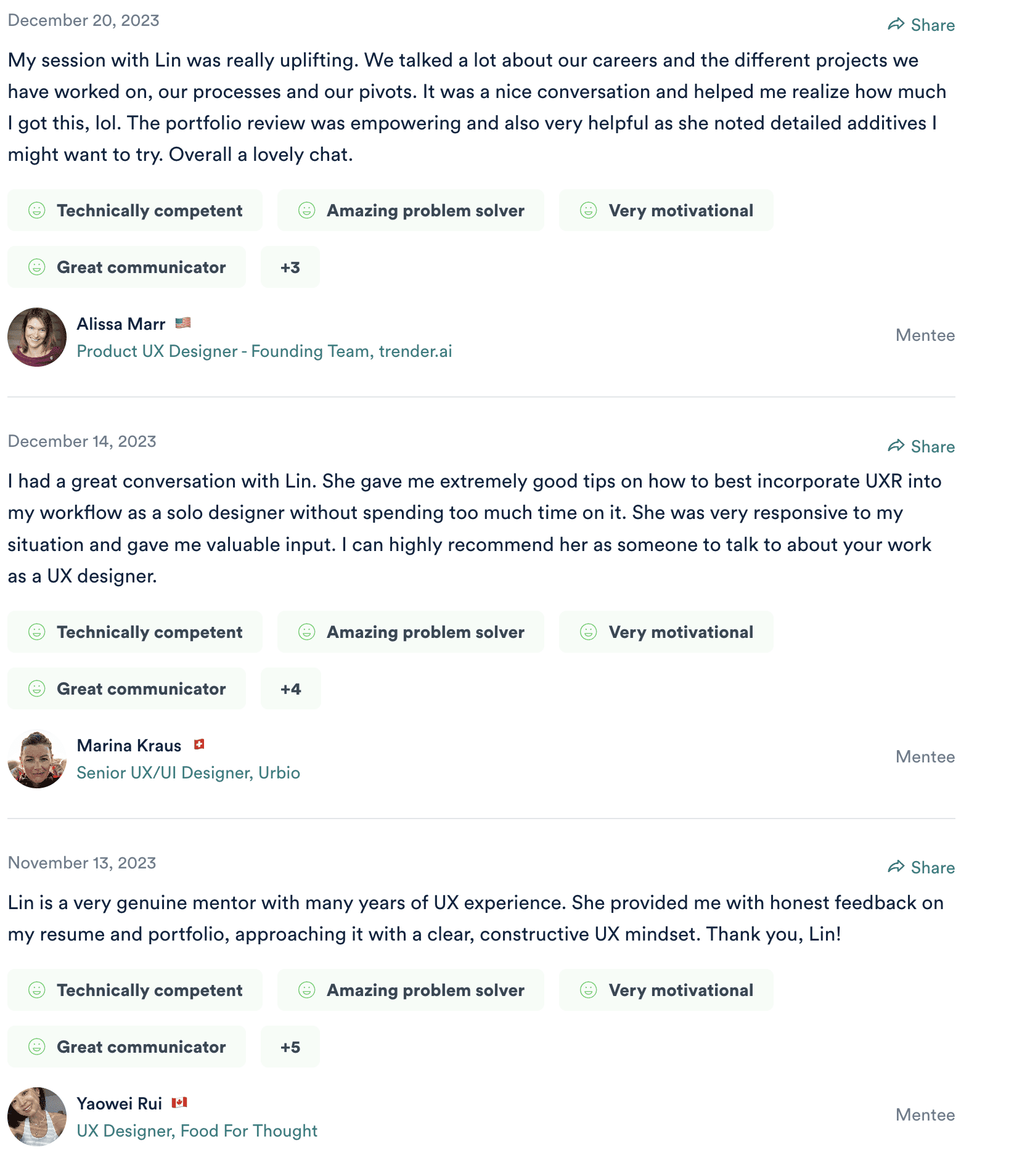 Three ADPList reviews. Alissa Marr, Product UX Designer on the founding team at trender.ai, 20 December 2023: "My session with Lin was really uplifting. We talked a lot about our careers and the different projects we have worked on, our processes and our pivots... The portfolio review was empowering and also very helpful as she noted detailed additives I might want to try. Overall a lovely chat." Marina Kraus, Senior UX/UI Designer at Urbio, 14 December 2023: "I had a great conversation with Lin. She gave me extremely good tips on how to best incorporate UXR into my workflow as a solo designer without spending too much time on it... I can highly recommend her as someone to talk to about your work as a UX designer." Yaowei Rui, UX Designer at Food For Thought, 13 November 2023: "Lin is a very genuine mentor with many years of UX experience. She provided me with honest feedback on my resume and portfolio, approaching it with a clear, constructive UX mindset. Thank you, Lin!"